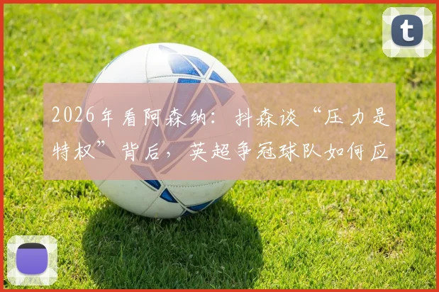 2026年看阿森纳:抖森谈“压力是特权”背后,英超争冠球队如何应对巅峰期压力?