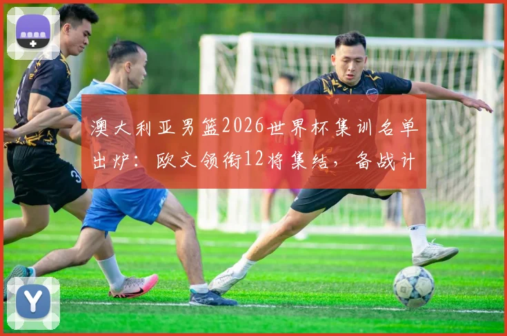 澳大利亚男篮2026世界杯集训名单出炉：欧文领衔12将集结，备战计划与球员前景分析