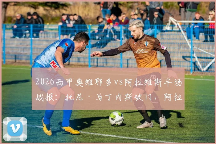 2026西甲奥维耶多vs阿拉维斯半场战报:托尼·马丁内斯破门,阿拉维斯1-0领先,附全场数据分析