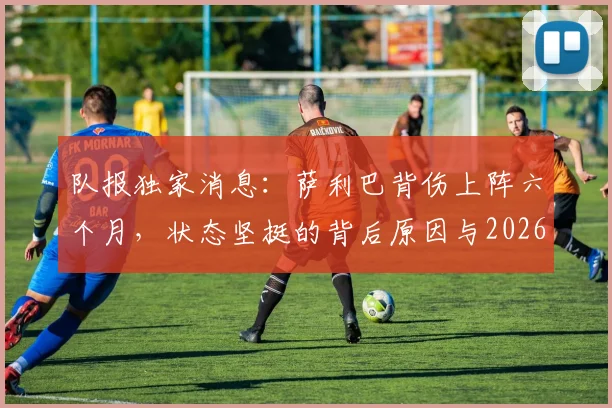 队报独家消息：萨利巴背伤上阵六个月，状态坚挺的背后原因与2026赛季影响分析