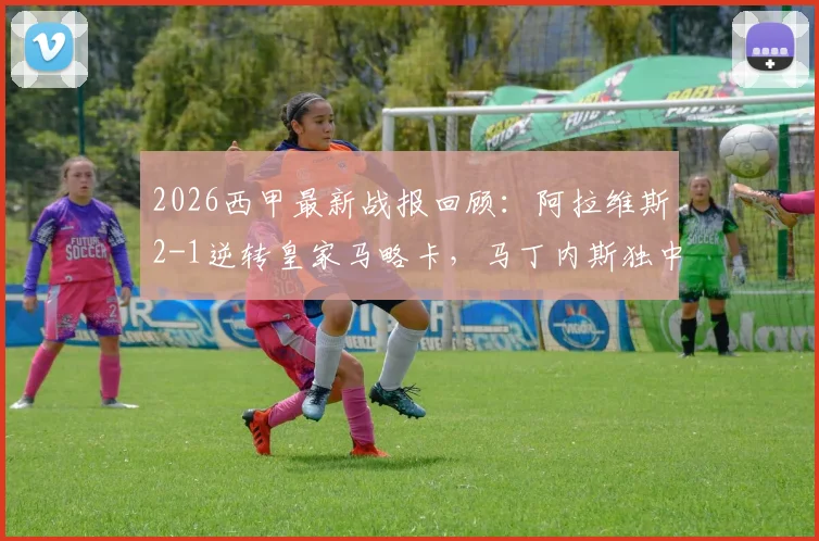 2026西甲最新战报回顾：阿拉维斯2-1逆转皇家马略卡，马丁内斯独中两元表现抢眼